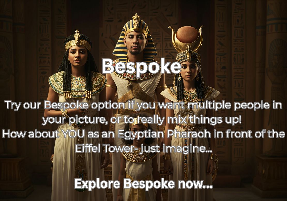 Bespoke  Try our Bespoke option if you want multiple people in your picture, or to really mix things up! How about YOU as an Egyptian Pharaoh in front of the Eiffel Tower- just imagine...  Explore Bespoke now...